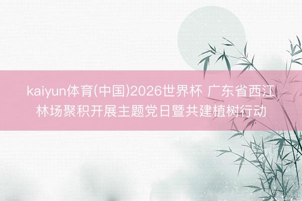 kaiyun体育(中国)2026世界杯 广东省西江林场聚积开展主题党日暨共建植树行动