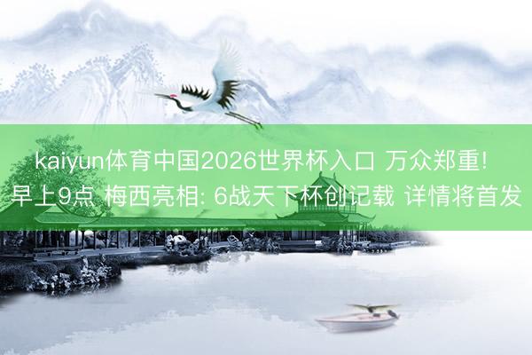 kaiyun体育中国2026世界杯入口 万众郑重! 早上9点 梅西亮相: 6战天下杯创记载 详情将首发