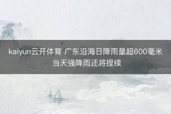 kaiyun云开体育 广东沿海日降雨量超600毫米 当天强降雨还将捏续