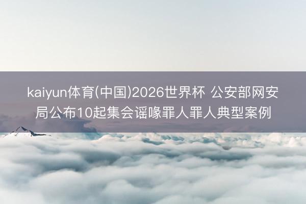kaiyun体育(中国)2026世界杯 公安部网安局公布10起集会谣喙罪人罪人典型案例