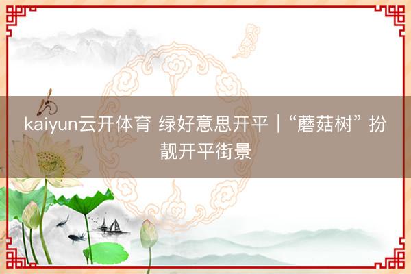 kaiyun云开体育 绿好意思开平｜“蘑菇树” 扮靓开平街景