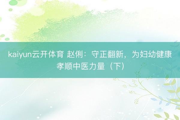 kaiyun云开体育 赵俐：守正翻新，为妇幼健康孝顺中医力量（下）