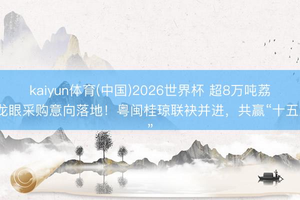 kaiyun体育(中国)2026世界杯 超8万吨荔枝龙眼采购意向落地！粤闽桂琼联袂并进，共赢“十五五”