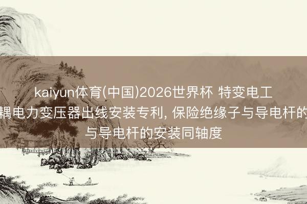 kaiyun体育(中国)2026世界杯 特变电工苦求用于自耦电力变压器出线安装专利， 保险绝缘子与导电杆的安装同轴度