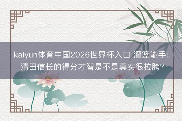 kaiyun体育中国2026世界杯入口 灌篮能手: 清田信长的得分才智是不是真实很拉胯?