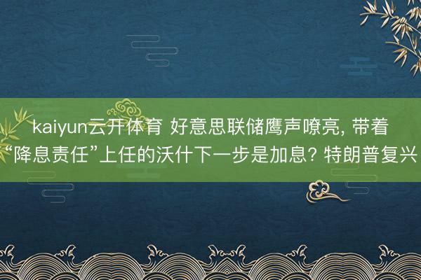 kaiyun云开体育 好意思联储鹰声嘹亮， 带着“降息责任”上任的沃什下一步是加息? 特朗普复兴